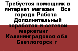 Требуется помощник в интернет-магазин - Все города Работа » Дополнительный заработок и сетевой маркетинг   . Калининградская обл.,Светлогорск г.